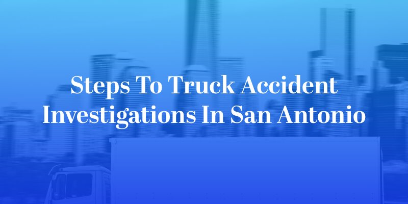 Steps to Truck Accident Investigations in San Antonio