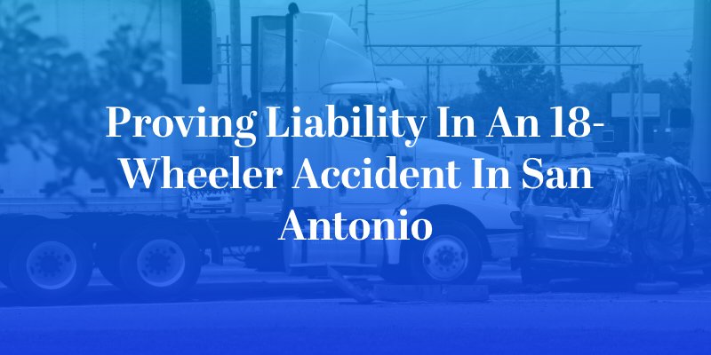 Proving Liability in an 18-Wheeler Accident in San Antonio