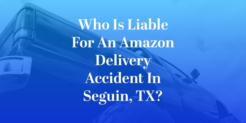 Who Is Liable for an Amazon Delivery Accident in Seguin, TX?